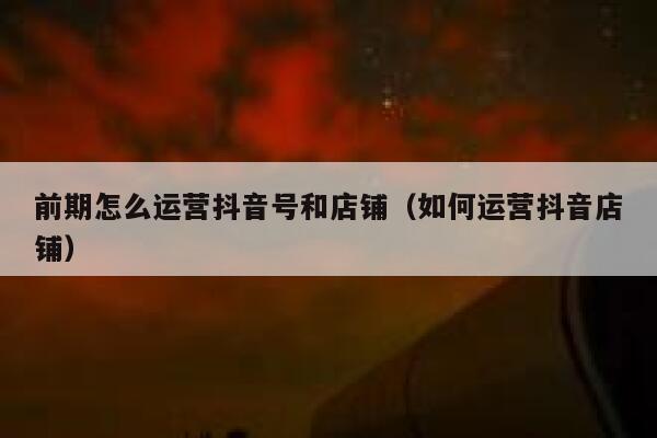 前期怎么运营抖音号和店铺（如何运营抖音店铺）