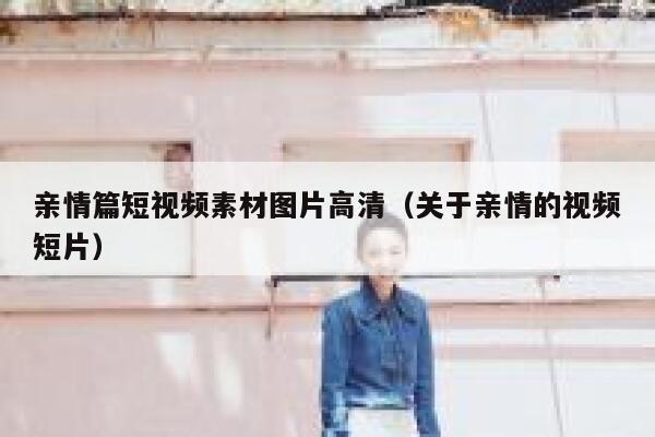 亲情篇短视频素材图片高清（关于亲情的视频短片）