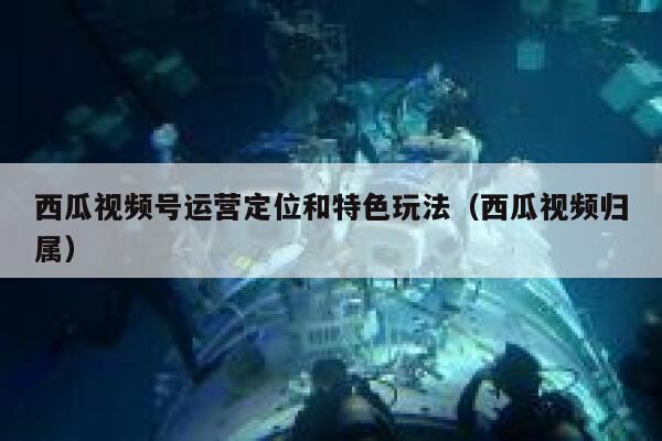 西瓜视频号运营定位和特色玩法（西瓜视频归属）