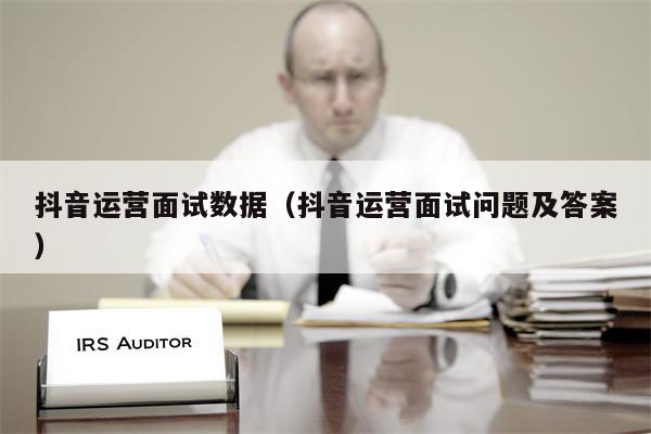 抖音运营面试数据（抖音运营面试问题及答案）