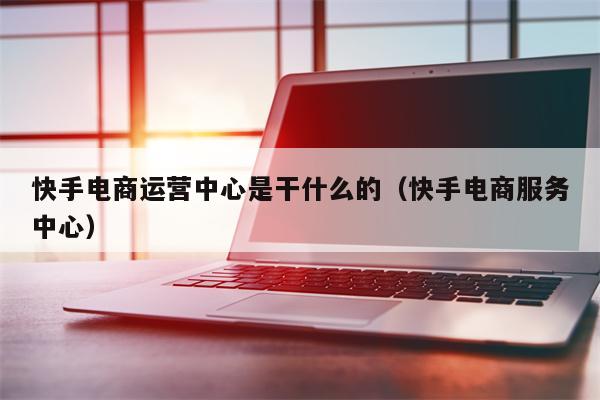 快手电商运营中心是干什么的（快手电商服务中心）