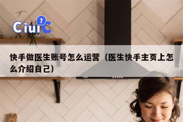 快手做医生账号怎么运营（医生快手主页上怎么介绍自己）