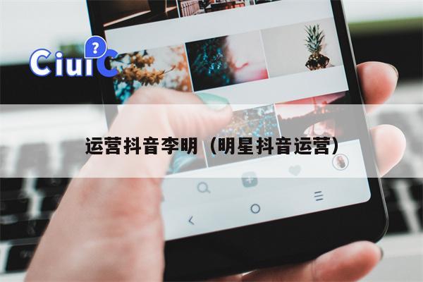 运营抖音李明（明星抖音运营）