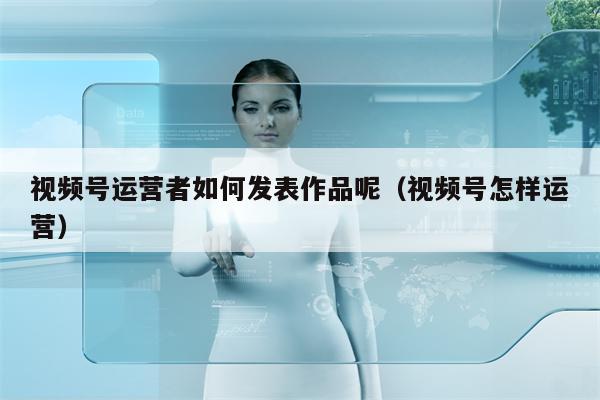 视频号运营者如何发表作品呢（视频号怎样运营）