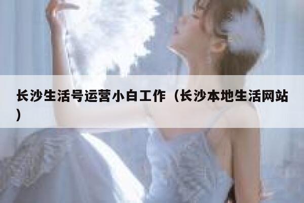 长沙生活号运营小白工作（长沙本地生活网站）