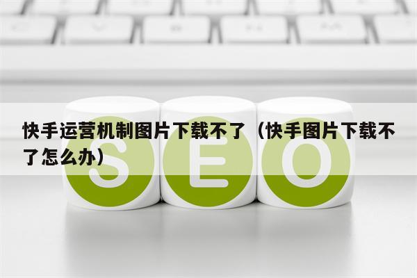 快手运营机制图片下载不了（快手图片下载不了怎么办）