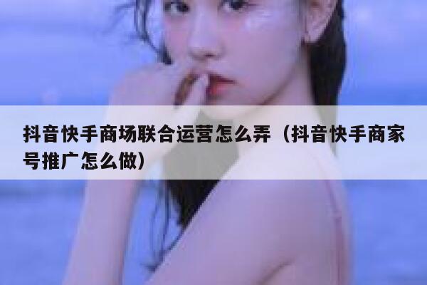 抖音快手商场联合运营怎么弄（抖音快手商家号推广怎么做）