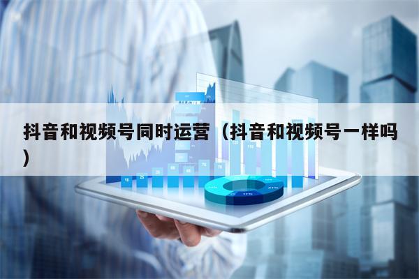 抖音和视频号同时运营（抖音和视频号一样吗）