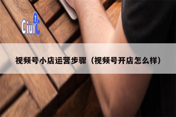 视频号小店运营步骤（视频号开店怎么样）