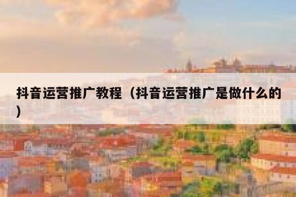 抖音运营推广教程（抖音运营推广是做什么的）