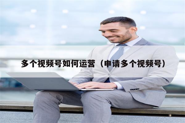 多个视频号如何运营（申请多个视频号）