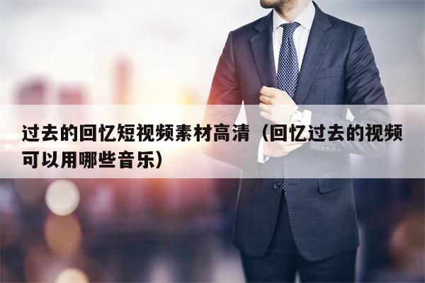 过去的回忆短视频素材高清（回忆过去的视频可以用哪些音乐）