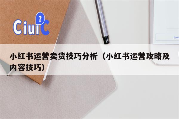 小红书运营卖货技巧分析（小红书运营攻略及内容技巧）