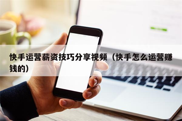 快手运营薪资技巧分享视频（快手怎么运营赚钱的）