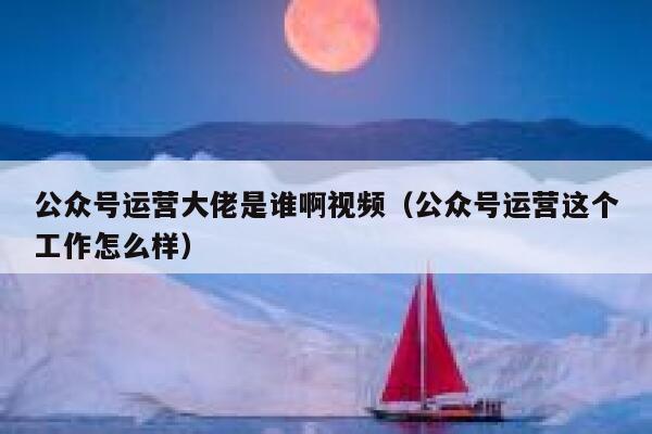 公众号运营大佬是谁啊视频（公众号运营这个工作怎么样）