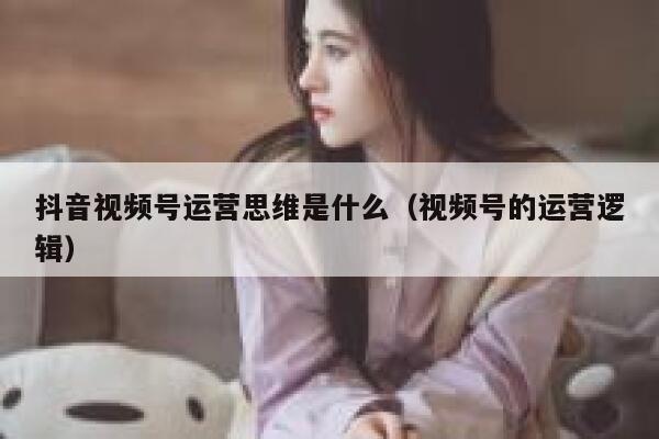 抖音视频号运营思维是什么（视频号的运营逻辑）