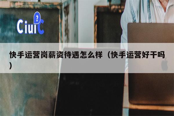 快手运营岗薪资待遇怎么样（快手运营好干吗）