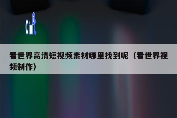 看世界高清短视频素材哪里找到呢（看世界视频制作）