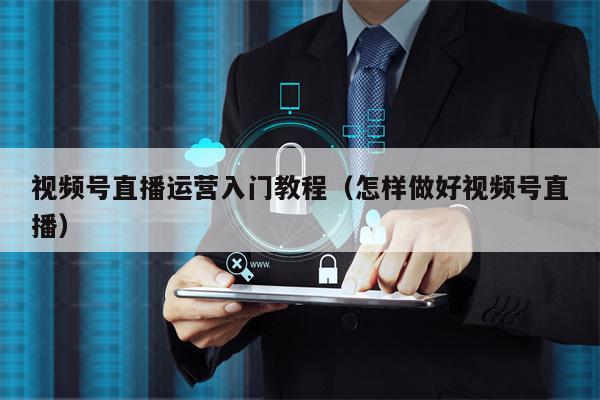 视频号直播运营入门教程（怎样做好视频号直播）