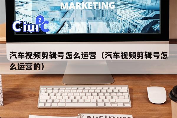 汽车视频剪辑号怎么运营（汽车视频剪辑号怎么运营的）