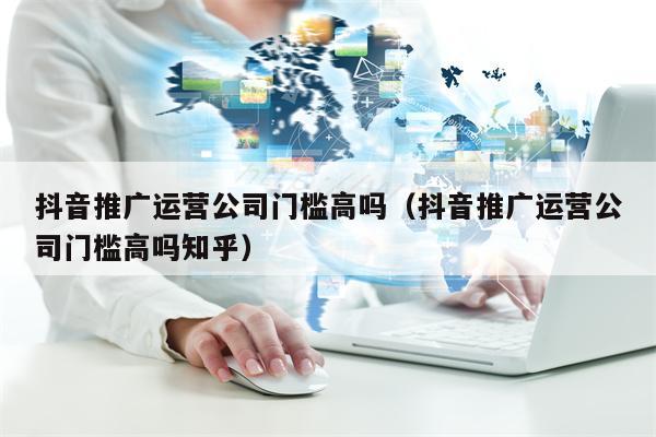 抖音推广运营公司门槛高吗（抖音推广运营公司门槛高吗知乎）