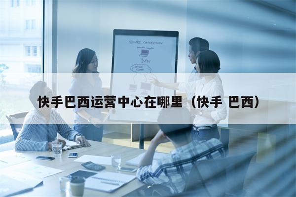 快手巴西运营中心在哪里（快手 巴西）