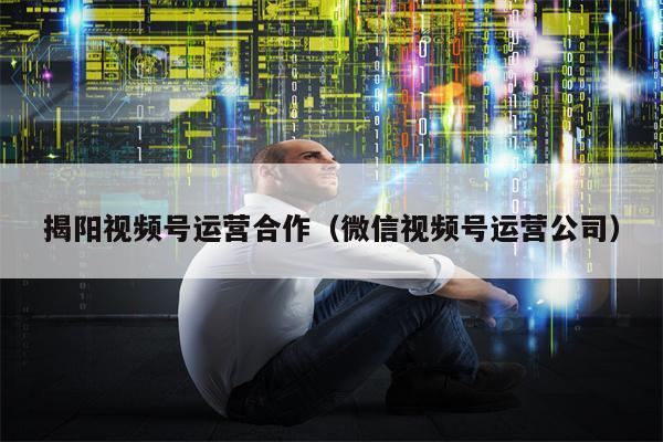 揭阳视频号运营合作（微信视频号运营公司）
