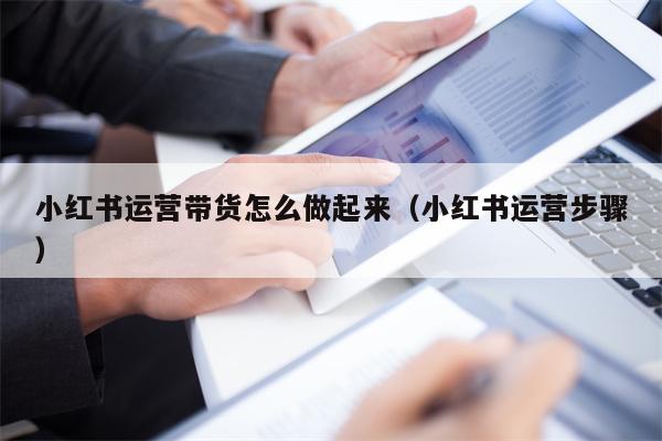 小红书运营带货怎么做起来（小红书运营步骤）