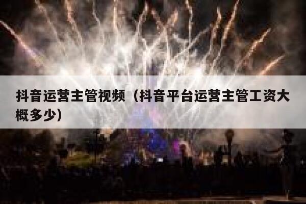 抖音运营主管视频（抖音平台运营主管工资大概多少）