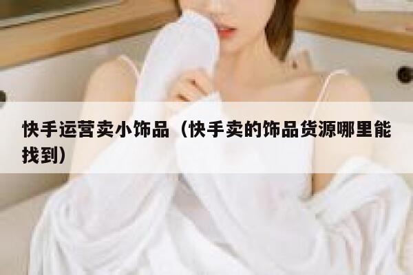 快手运营卖小饰品(快手卖的饰品货源哪里能找到)