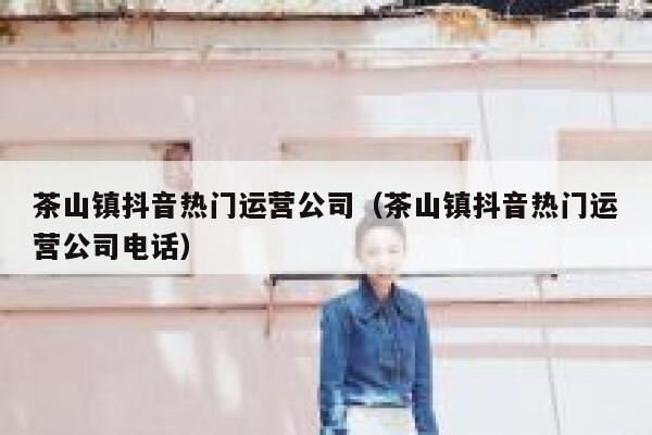 茶山镇抖音热门运营公司（茶山镇抖音热门运营公司电话）