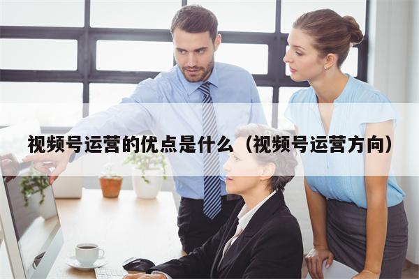 视频号运营的优点是什么（视频号运营方向）