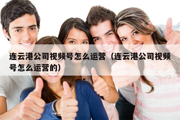 连云港公司视频号怎么运营（连云港公司视频号怎么运营的）