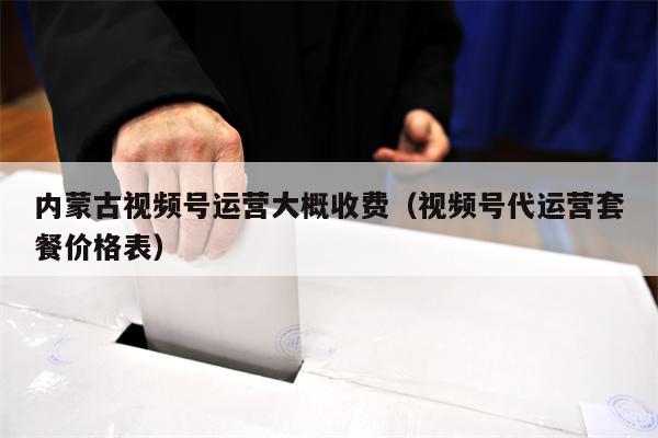 内蒙古视频号运营大概收费（视频号代运营套餐价格表）