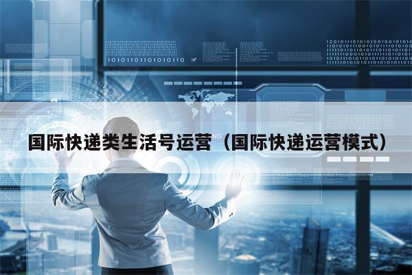国际快递类生活号运营（国际快递运营模式）