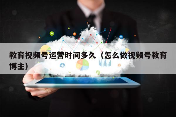 教育视频号运营时间多久（怎么做视频号教育博主）