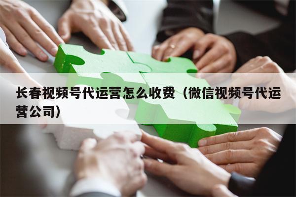 长春视频号代运营怎么收费（微信视频号代运营公司）