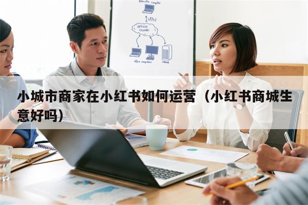 小城市商家在小红书如何运营（小红书商城生意好吗）