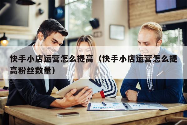 快手小店运营怎么提高(快手小店运营怎么提高粉丝数量)