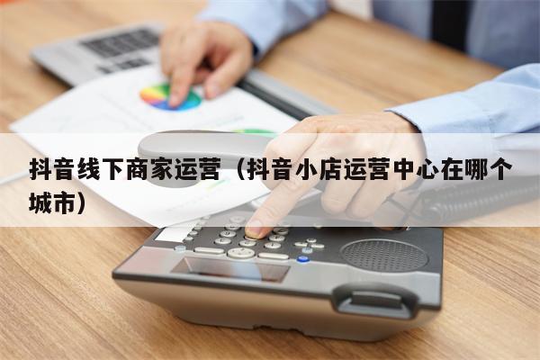 抖音线下商家运营（抖音小店运营中心在哪个城市）