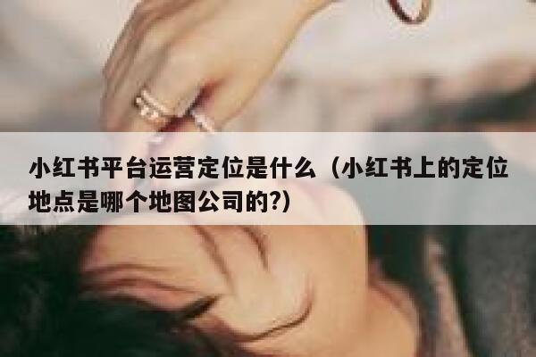 小红书平台运营定位是什么（小红书上的定位地点是哪个地图公司的?）