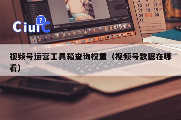 视频号运营工具箱查询权重（视频号数据在哪看）