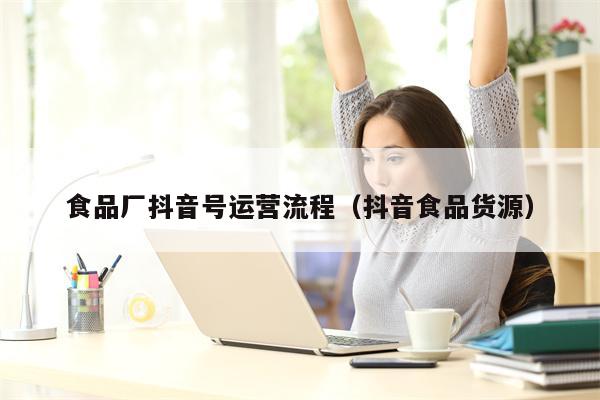 食品厂抖音号运营流程（抖音食品货源）