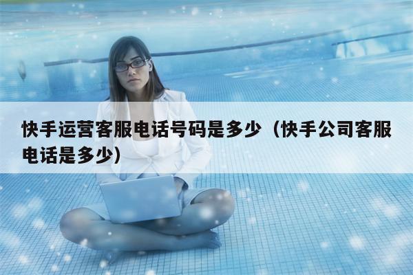 快手运营客服电话号码是多少（快手公司客服电话是多少）