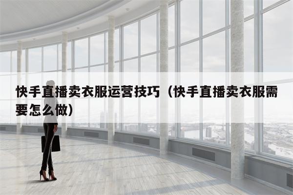 快手直播卖衣服运营技巧（快手直播卖衣服需要怎么做）