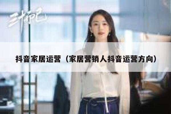 抖音家居运营（家居营销人抖音运营方向）