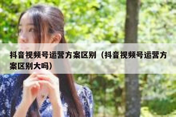 抖音视频号运营方案区别（抖音视频号运营方案区别大吗）