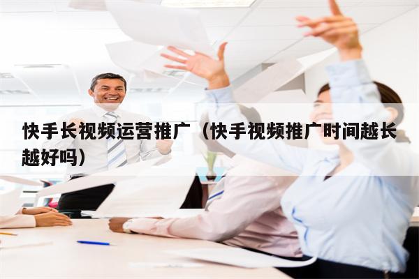 快手长视频运营推广（快手视频推广时间越长越好吗）