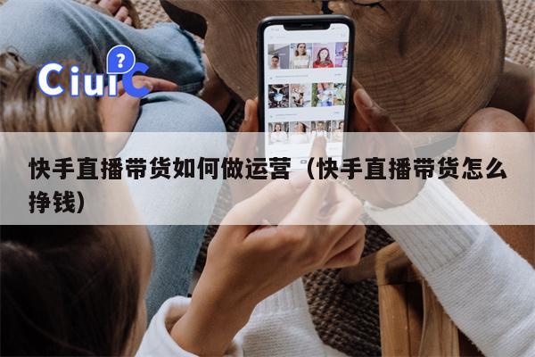 快手直播带货如何做运营（快手直播带货怎么挣钱）