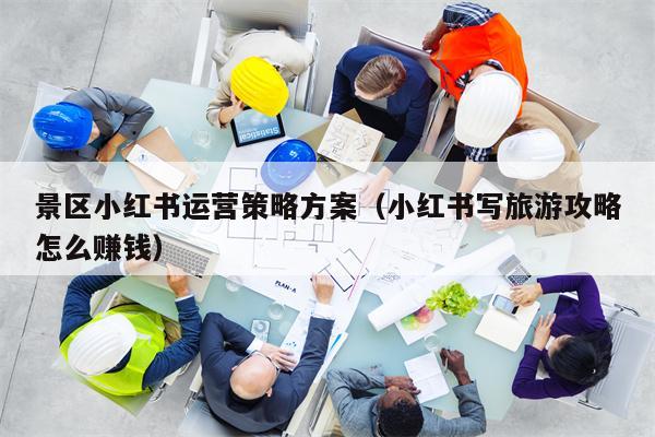 景区小红书运营策略方案（小红书写旅游攻略怎么赚钱）